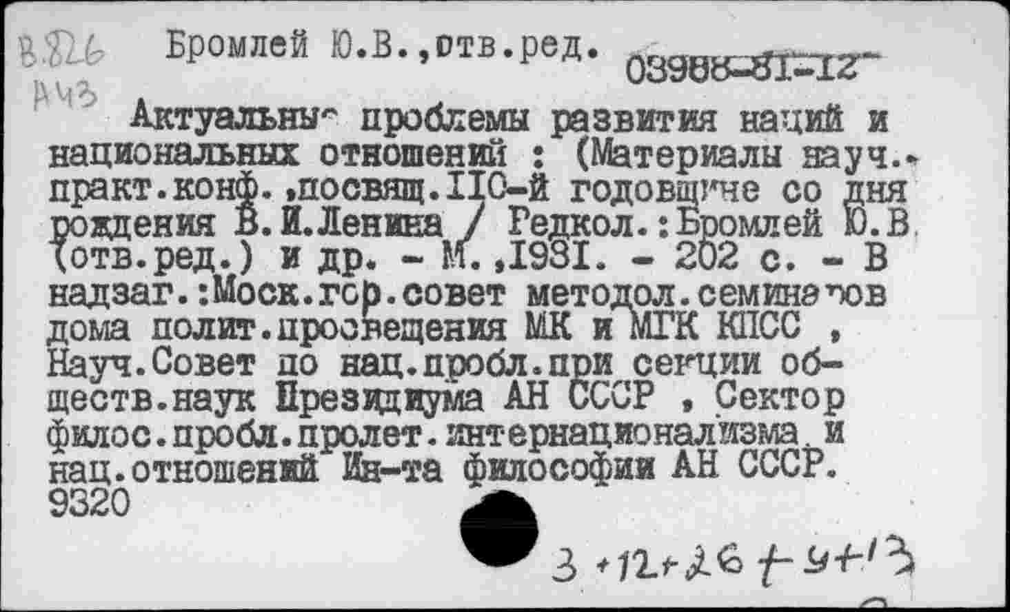 ﻿Бромлей Ю.В. ,отв.ред. ^д^^-
Актуальны'' проблемы развития наций и
:гне со дня !ромлей Ю.В 02 с. - В
совет метод ол. семинаров
Актуальны'' проблемы развития наций и национальных отношений : (Материалы науч, практ.конф.«посвящ.110-й годовщ] рождения В. И.Ленина / Редкол.:Б] Хотв.ред.) и др. - И. ,1981. - 21 надзаг. :Моск.гор.совет методол.семинзо; дома полит.просвещения МК и мГК КПСС , Науч.Совет до нац.пробл.при секции обществ, наук Президиума АН СССР , Сектор филос. пробл. пролет. интернационализма. и нац. отношений Ия-та философии АН СССР. 9320	А